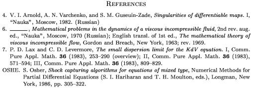 \Refs \frenchspacing \widestnumber\no{9} \ref\no 4 \by V. I. Arnold, A. N. Varchenko, and S. M. Guseuin-Zade \book Singularities of differentiable maps.~{\rm I} \publ ``Nauka'' \publaddr Moscow \yr 1982 \lang Russian \endref \ref\no 6 \bysame \book Mathematical problems in the dynamics of a viscous incompressible fluid \bookinfo 2nd rev. aug. ed. \publ ``Nauka'' \publaddr Moscow \yr 1970 \lang Russian \transl English transl. of 1st ed. \book The mathematical theory of viscous incompressible flow \publ Gordon and Breach \publaddr New York \yr 1963; rev. 1969 \endref \ref\no 7 \by P. D. Lax and C. D. Levermore \paper The small dispersion limit for the KdV equation.~{\rm I} \jour Comm. Pure Appl. Math. \vol 36 \yr 1983 \pages 253--290 \nofrills\finalinfo (overview) \moreref\paper {\rm II} \jour Comm. Pure Appl. Math. \vol 36 \yr 1983 \pages 571--594 \moreref\paper {\rm III} \jour Comm. Pure Appl. Math. \vol 36 \yr 1983 \pages 809--829 \endref \widestnumber\key{OSHE} \ref\key OSHE \by S. Osher \paper Shock capturing algorithms for equations of mixed type \inbook Numerical Methods for Partial Differential Equations \eds S. I. Hariharan and T. H. Moulton \publ Longman \publaddr New York \yr 1986 \pages 305--322 \endref \nonfrenchspacing \endRefs